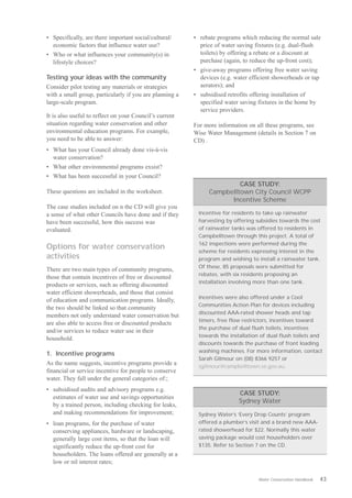 •	 Specifically, are there important social/cultural/    •	 rebate programs which reducing the normal sale
   economic factors that influence water use?               price of water saving fixtures (e.g. dual-flush
•	 Who or what influences your community(s) in              toilets) by offering a rebate or a discount at
   lifestyle choices?                                       purchase (again, to reduce the up-front cost);
                                                         •	 give-away programs offering free water saving
Testing your ideas with the community                       devices (e.g. water efficient showerheads or tap
Consider pilot testing any materials or strategies          aerators); and
with a small group, particularly if you are planning a   •	 subsidised retrofits offering installation of
large-scale program.                                        specified water saving fixtures in the home by
                                                            service providers.
It is also useful to reflect on your Council’s current
situation regarding water conservation and other         For more information on all these programs, see
environmental education programs. For example,           Wise Water Management (details in Section 7 on
you need to be able to answer:                           CD) .
•	 What has your Council already done vis-à-vis
   water conservation?
•	 What other environmental programs exsist?
•	 What has been successful in your Council?
                                                                        CASE STUDY:
These questions are included in the worksheet.                 Campbelltown City Council WCPP
                                                                     Incentive Scheme
The case studies included on n the CD will give you
a sense of what other Councils have done and if they       Incentive for residents to take up rainwater
have been successful, how this success was                 harvesting by offering subsidies towards the cost
evaluated.                                                 of rainwater tanks was offered to residents in
                                                           Campbelltown through this project. A total of
                                                           162 inspections were performed during the
Options for water conservation
                                                           scheme for residents expressing interest in the
activities                                                 program and wishing to install a rainwater tank.
                                                           Of these, 85 proposals were submitted for
There are two main types of community programs,
                                                           rebates, with six residents proposing an
those that contain incentives of free or discounted
                                                           installation involving more than one tank.
products or services, such as offering discounted
water efficient showerheads, and those that consist
                                                           Incentives were also offered under a Cool
of education and communication programs. Ideally,
                                                           Communities Action Plan for devices including
the two should be linked so that community
                                                           discounted AAA-rated shower heads and tap
members not only understand water conservation but
                                                           timers, free flow restrictors, incentives toward
are also able to access free or discounted products
                                                           the purchase of dual flush toilets, incentives
and/or services to reduce water use in their
                                                           towards the installation of dual flush toilets and
household.
                                                           discounts towards the purchase of front loading
                                                           washing machines. For more information, contact
1. Incentive programs
                                                           Sarah Gilmour on (08) 8366 9257 or
As the name suggests, incentive programs provide a
                                                           sgilmour@campbelltown.sa.gov.au.
financial or service incentive for people to conserve
water. They fall under the general categories of:;
•	 subsidised audits and advisory programs e.g.
                                                                           CASE STUDY:
   estimates of water use and savings opportunities
                                                                           Sydney Water
   by a trained person, including checking for leaks,
   and making recommendations for improvement;             Sydney Water’s ‘Every Drop Counts’ program
•	 loan programs, for the purchase of water                offered a plumber’s visit and a brand new AAA-
   conserving appliances, hardware or landscaping,         rated showerhead for $22. Normally this water
   generally large cost items, so that the loan will       saving package would cost householders over
   significantly reduce the up-front cost for              $135. Refer to Section 7 on the CD.
   householders. The loans offered are generally at a
   low or nil interest rates;

                                                                                   Water Conservation Handbook   43
 