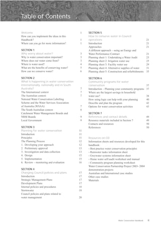 Table of Contents


Welcome                                      1    SECTION 5
How can you implement the ideas in this           How to conserve water in Council
Handbook?                                    1    operations                                              21
Where can you go for more information?       1    Introduction                                            21
                                                  Approaches                                              21
SECTION 1                                         A different approach – using an Energy and
Why worry about water?                       3    Water Performance Contract                              21
Why is water conservation important?         3    Planning sheet 1: Undertaking a Water Audit             23
Where does our water come from?              3    Planning sheet 2: Irrigation water use                  25
Where is water used?                         4    Planning sheet 3: Facility water use                    29
What are the benefits of conserving water?   5    Planning sheet 4: Alternative supplies of water         31
How can we conserve water?                   6    Planning sheet 5: Construction and refurbishments       35

SECTION 2                                         SECTION 6
What is happening in water conservation           Community programs for water
internationally, nationally and in South          conservation                                            37
Australia?                                   7    Introduction – Planning your community programs         37
The International context                    7    Where are the largest savings in household
The Australian context                       7    water use?                                              38
National Water Conservation Labelling             How using logic can help with your planning             40
Scheme and the Water Services Association         Describe and plan the program                           42
of Australia (WSAA)                          7    Options for water conservation activities               43
The South Australian context                 8
Catchment Water Management Boards and             SECTION 7
NRM Boards                                   9    References and contact details                          49
Local Government                             9    Resource materials included in Section 7                49
                                                  Contacts and resources                                  50
SECTION 3                                         References                                              50
Planning for water conservation              11
Introduction                                 11
Principles                                   11   Resources on CD
The Planning Process                         12   Information sheets and resources developed for this
1. Developing your approach                  12   handbook:
2. Preliminary approval                      13   - Best practice water conservation principles
3. Investigation and data collection         13   - Rainwater tanks information sheet
4. Design                                    15   - Greywater systems information sheet
5. Implementation                            15   - Home water self-audit worksheet and manual
6. Review – monitoring and evaluation        16   - Community program planning worksheet
                                                  Water Conservation Partnership Project 2003- 2004
SECTION 4                                         demonstration projects
Changing Council policies and plans          17   Australian and International case studies
Introduction                                 17   Other case studies
Strategic Management Plans                   17   Materials
Development Plans                            17
Internal policies and procedures             18
Stormwater                                   18
Council policies and plans related to
water management                             20




                                                                            Water Conservation Handbook    ii
 