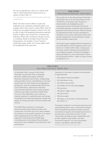 For more comprehensive advice in a similar field                       CASE STUDY:
refer to “Motivating Home Energy Action, an                 Unley Museum Rainwater Tank Project
outline of what works” at
www.greenhouse.gov.au/coolcommunities/motivatin           The overall aim of the Unley Museum Rainwater
g/index.html.                                             Tank Project was to fit the Unley Museum with
                                                          10 000 litres of rainwater tank storage as a
Work with other Council officers to plan and              demonstration site highlighting water
implement your community education project. For           conservation and the stormwater benefits of
example, talk to the Council’s media officer, find out    retrofitting suburban residential and commercial
if there are any graphic designers in-house who may       properties with tanks and water efficient fixtures.
be able to help with preparing information materials.     An educational mosaic was also developed to
Explore whether your Council have a training and          contribute to the water conservation theme and
education officer who can help you design a course        provide employment and mentoring for young
or workshop. Build on existing Council activities         South Australian visual artists.
and programs, for example, if your Council is
conducting energy audits, see if water audits could       The Project began supplying filtered rainwater to
be incorporated at the same time.                         the Unley Museum and the adjacent Cancer Care
                                                          Centre on 13 March 2003. Water is being used
                                                          for toilets, kitchen, drinking and irrigating the
                                                          new indigenous garden. Interpretive signage is
                                                          being developed. For more information contact
                                                          the Environment Officer – Water at Unley Council
                                                          on (08) 8372 5111.




                                            CASE STUDY:
                                 Save Water and Power (SWaP) Show

  In November 2002, a group of nine South                Outcomes of the project included the distribution
  Australian Councils (the Cities of Adelaide,           of approximately:
  Burnside, Holdfast Bay, Marion, Mitcham,
                                                         • 630 compact fluorescent globes
  Norwood, Payneham and St Peters, Onkaparinga,
  Unley and West Torrens, with Mitcham as the lead       • 225 AAA shower roses
  Council) and one State Government Department           • 225 kitchen tap aerators
  (Energy SA), with two funding bodies (WCPP and         • 225 lengths of hot water pipe lagging
  Cool Communities), delivered an innovative             • 180 tap timers
  environmental education and incentive program,
                                                         • 180 garden trigger nozzles
  called the Save Water and Power (SWaP) Show.
  The aim of the SWaP Show was to achieve a              • 180 worm farms
  marked reduction in residential water and energy       • 180 home audits
  consumption by influencing behaviour change and        • 180 copies of Your Home: Technical Manual
  uptake of energy and water efficient products and        (see Section 7).
  services.
                                                         The project resulted in an increased awareness and
  The SWaP Show consisted of a humorous,                 understanding about water conservation amongst
  theatrical performance delivered within each           400 metropolitan households. Another outcome
  Council area. The latter part of the show enabled      was improved capacity of participating Councils to
  the audience to ask specific questions of an expert    provide water conservation services to their
  panel regarding issues that they felt were             communities through stronger relationships with
  important. Heavily discounted SWaP Bags                product suppliers, peak bodies, and State
  containing water and energy efficient products         Government agencies. For more information
  and services were available for purchase after each    contact Craig Walker, (08) 8372 8855,
  performance.                                           cwalker@mitchamcouncil.sa.gov.au.




                                                                                  Water Conservation Handbook   45
 