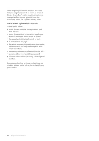 When preparing information materials make sure
that you use pictures as well as words, to cover all
literacy levels. Don’t put too much information on
one page and try to avoid technical terms like
retrofitting, unless you explain what they mean.

What makes a good media release?
A good media release;
•	 states the date issued or ‘embargoed until’ and
   then the date:
•	 states the name of the organisation (usually your
   Council) issuing the media release at the top.
•	 has a catchy short title (eight words or less);
•	 is no more than one page;
•	 has a first paragraph that captures the imagination
   and summarises the story (including who, what,
   where and when);
•	 two or three short paragraphs explaining the story;
•	 contains at least two ‘quotable quotes’; and
•	 contains contact details (including a mobile phone
   number).

For more details about writing a media release and
working with the media, talk to the media officer at
your Council.




48   Water Conservation Handbook
 