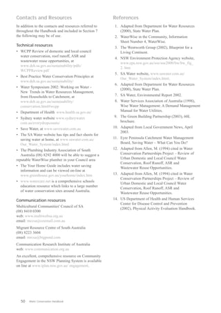 Contacts and Resources                                  References
In addition to the contacts and resources referred to    1.	 Adapted from Department for Water Resources 

throughout the Handbook and included in Section 7            (2000), State Water Plan.

the following may be of use.                             2.	 WaterWise in the Community, Information 

                                                             Sheet Number 4, WaterWise.

Technical resources
                                                         3.	 The Wentworth Group (2002), Blueprint for a 

•	 WCPP Review of domestic and local council                 Living Continent.

   water conservation, roof runoff, ASR and
                                                         4.	 NSW Environment Protection Agency website,
   wastewater reuse opportunities, at
                                                             www.epa.nsw.gov.au/soe/soe2000/bw/bw_fig_
   www.deh.sa.gov.au/sustainability/pdfs/

                                                             2. htm
   WCPPReview.pdf

                                                         5.	 SA Water website, www.sawater.com.au/ 

•	 Best Practice Water Conservation Principles at
                                                             Our_Water_System/index.html.

   www.deh.sa.gov.au/sustainability/
                                                         6.	 Adapted from Department for Water Resources 

•	 Water Symposium 2002: Working on Water -
                                                             (2000), State Water Plan.

   New Trends in Water Resources Management,
   from Households to Catchment, at                      7.	 SA Water, Environmental Report 2002.
   www.deh.sa.gov.au/sustainability/ 
                   8.	 Water Services Association of Australia (1998),
   conservation.html#wcpp
                                   Wise Water Management: A Demand Management
•	 Department of Health www.health.sa.gov.au/                Manual for Water Utilities.
•	 Sydney water website www.sydneywater.                9.	 The Green Building Partnership (2003), 60L

   com.au/everydropcounts/                                  brochure.

•	 Save Water, at www.savewater.com.au                  10.	 Adapted from Local Government News, April
                                                             2003.
•	 The SA Water website has tips and fact sheets for
   saving water at home, at www.sawater.com.au/         11. 	 Eyre Peninsula Catchment Water Management
   Our_Water_System/index.html                                Board, Saving Water – What Can You Do?
•	 The Plumbing Industry Association of South           12.	 Adapted from Allen, M. (1994) cited in Water
   Australia (08) 8292 4000 will be able to suggest a        Conservation Partnerships Project – Review of
reputable WaterWise plumber in your Council area             Urban Domestic and Local Council Water
                                                             Conservation, Roof Runoff, ASR and
•	 The Your Home Guide includes water saving
                                                             Wastewater Reuse Opportunities.
   information and can be viewed on-line at
   www.greenhouse.gov.au/yourhome/index.htm             13.	 Adapted from Allen, M. (1994) cited in Water
                                                             Conservation Partnerships Project – Review of
•	 www.watercare.net is a comprehensive schools
                                                             Urban Domestic and Local Council Water
   education resource which links to a large number
                                                             Conservation, Roof Runoff, ASR and
   of water conservation sites around Australia.
                                                             Wastewater Reuse Opportunities.
Communication resources                                 14.	 US Department of Health and Human Services
                                                             Center for Disease Control and Prevention
Multicultural Communities' Council of SA
                                                             (2002), Physical Activity Evaluation Handbook.
(08) 8410 0300
web: www.multiwebsa.org.au
email: mccsa@ozemail.com.au
Migrant Resource Centre of South Australia
(08) 8223 3604
email: mrcsa@bigpond.com
Communication Research Institute of Australia
web: www.communication.org.au
An excellent, comprehensive resource on Community
Engagement in the NSW Planning System is available
on line at www.iplan.nsw.gov.au/ engagement.




   50	   Water Conservation Handbook
 