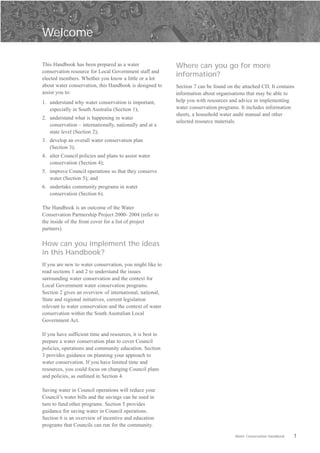Welcome


This Handbook has been prepared as a water                 Where can you go for more
conservation resource for Local Government staff and
elected members. Whether you know a little or a lot
                                                           information?
about water conservation, this Handbook is designed to     Section 7 can be found on the attached CD, It contains
assist you to:                                             information about organisations that may be able to
1.	 understand why water conservation is important,        help you with resources and advice in implementing
    especially in South Australia (Section 1);             water conservation programs. It includes information
                                                           sheets, a household water audit manual and other
2.	 understand what is happening in water
                                                           selected resource materials.
    conservation – internationally, nationally and at a
    state level (Section 2);
3.	 develop an overall water conservation plan
    (Section 3);
4.	 alter Council policies and plans to assist water
    conservation (Section 4);
5.	 improve Council operations so that they conserve
    water (Section 5); and
6.	 undertake community programs in water
    conservation (Section 6).

The Handbook is an outcome of the Water
Conservation Partnership Project 2000- 2004 (refer to
the inside of the front cover for a list of project
partners).

How can you implement the ideas
in this Handbook?
If you are new to water conservation, you might like to
read sections 1 and 2 to understand the issues
surrounding water conservation and the context for
Local Government water conservation programs.
Section 2 gives an overview of international, national,
State and regional initiatives, current legislation
relevant to water conservation and the context of water
conservation within the South Australian Local
Government Act.

If you have sufficient time and resources, it is best to
prepare a water conservation plan to cover Council
policies, operations and community education. Section
3 provides guidance on planning your approach to
water conservation. If you have limited time and
resources, you could focus on changing Council plans
and policies, as outlined in Section 4.

Saving water in Council operations will reduce your
Council’s water bills and the savings can be used in
turn to fund other programs. Section 5 provides
guidance for saving water in Council operations.
Section 6 is an overview of incentive and education
programs that Councils can run for the community.

                                                                                     Water Conservation Handbook   1
 
