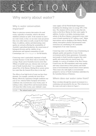 S E C T I O N
Why worry about water?

                                                                                                                       1
Why is water conservation                                                    water supply will fail World Health Organisation
                                                                             Guidelines for drinking water on average 40% of the
important?                                                                   time. The situation will be worse in areas that rely
Water is a precious resource that needs to be used                           solely on the River Murray for their water supply. In
wisely, especially in Australia, which is the driest                         addition, if action is not taken, increasing stream
inhabited continent on earth. At the moment we don’t                         salinity in the River Murray is projected to raise water
use water wisely; in fact, we use more water per person                      costs in South Australia by $17 million a year3. Major
than every other nation on earth, except for the United                      interventions such as dredging of the Murray Mouth,
States. In addition, salinity and deteriorating water                        salinity interception schemes and permanent water
quality are seriously affecting the sustainability of                        restrictions are contributing to the sustainable
Australia’s agricultural production, the conservation of                     management of our water resources.
biological diversity and the viability of our
infrastructure and regional communities (CoAG                                Conserving water is an effective way of maintaining an
Communique, see www.coag.gov.au/ for full details).                          adequate quality and quantity of water for the
                                                                             environment and for future generations. Fortunately,
Conserving water is particularly important in South                          most people in South Australia recognise that water
Australia because it is the driest state in Australia. On                    quality and conservation are crucial issues. For
average, 48 per cent of Australia receives more than                         example, in a survey of residents of the West Torrens
300mm of rainfall each year, whereas only twelve per                         Council area, the 200 respondents rated water quality
cent of South Australia does1. As a comparison, the                          and water conservation as their primary and fourth
annual flow of the Murray–Darling River system carries                       issues of environmental concern (from sixteen options).
less water than the Amazon River does in one day2.                           These issues also rank highly in environmental
                                                                             perspective surveys of South Australians undertaken by
The effects of our high levels of water use have been                        the Australian Bureau of Statistics.
dramatic. For example, currently the lower River
Murray effectively experiences drought conditions one                        Where does our water come from?
year in two, whereas before European arrival these
conditions only occurred once every twenty years. If                         Water circulates through the natural environment in a
nothing is done, reduced flows and increased salinity                        continuing cycle powered by the sun. This is known as
                                                                             the water cycle and is shown in Figure 1.
will mean that within twenty years Adelaide’s main

FIGURE 1 The natural water cycle




                              CLOUD FORMATION                              SUN
                                                                                        CONDENSING WATER VAPOUR


              SNOW                  PRECIPITATION
                            HAIL                                          EVAPORATION FROM PRECIPITATION,
                                          RAIN                            SURFACE WATER, RESPIRATION
                  SURFACE                                                 (ANIMALS), COMBUSTION (MACHINES),
                  RUNOFF                                                  TRANSPIRATION (PLANTS)


                                             LAKES                                                        EVAPORATION
                                                                                                          OCEAN CONTRIBUTES
                                             INF                                                          ABOUT 80% OF TOTAL
                                                   I LT R A
                                   GR                         TIO N                                       WATER VAPOUR IN AIR
                                     OU
                                        ND
                                          WA
                                            TE                             RESERVOIRS                                              OCEAN
                                                 R
                                                                                                              SALT WATER
                                              IMP                                                             INTRUSION
                                                     ERV
                                                         IOU
                                                                S LA
                                                                    YER




                                                                                                          Water Conservation Handbook   3
 
