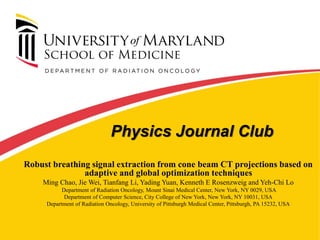 Physics Journal Club
Robust breathing signal extraction from cone beam CT projections based on
adaptive and global optimization techniques
Ming Chao, Jie Wei, Tianfang Li, Yading Yuan, Kenneth E Rosenzweig and Yeh-Chi Lo
Department of Radiation Oncology, Mount Sinai Medical Center, New York, NY 0029, USA
Department of Computer Science, City College of New York, New York, NY 10031, USA
Department of Radiation Oncology, University of Pittsburgh Medical Center, Pittsburgh, PA 15232, USA
 