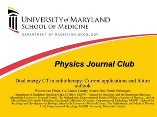Physics Journal Club
Dual energy CT in radiotherapy: Current applications and future
outlook
Wouter van Elmpt, Guillaume Landry, Marco Das, Frank Verhaegen
Department of Radiation Oncology (MAASTRO), GROW – School for Oncology and Developmental Biology,
Maastricht University Medical Centre, The Netherlands; Department of Medical Physics, Faculty of Physics, Ludwig-
Maximilians-Universität München, Garching b. München, Germany; Department of Radiology, GROW – School for
Oncology and Developmental Biology, Maastricht University Medical Centre, The Netherlands; and Medical Physics
Unit, Department of Oncology, McGill University, Montréal, Canada
 