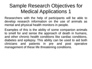 Sample Research Objectives for
Medical Applications 1
Researchers with the help of participants will be able to
develop research information on the use of animals as
mental and physical health monitors in people.
Examples of this is the ability of some companion animals
to smell for and sense the approach of death in humans,
and other chronic health conditions like cardiac conditions,
diabetes and epilepsy. This ability can be used to aid both
clinicians and patients in pre and post operative
management of these life threatening conditions.
 