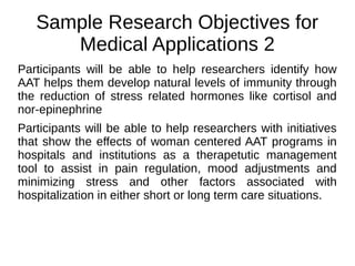 Sample Research Objectives for
Medical Applications 2
Participants will be able to help researchers identify how
AAT helps them develop natural levels of immunity through
the reduction of stress related hormones like cortisol and
nor-epinephrine
Participants will be able to help researchers with initiatives
that show the effects of woman centered AAT programs in
hospitals and institutions as a therapetutic management
tool to assist in pain regulation, mood adjustments and
minimizing stress and other factors associated with
hospitalization in either short or long term care situations.
 