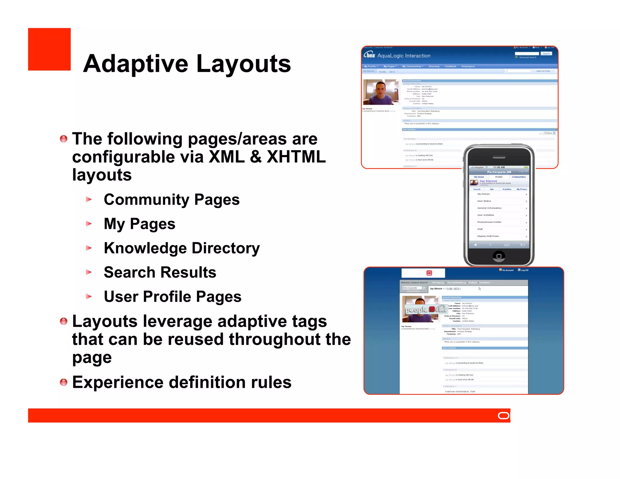 Adaptive Layouts


  The following pages/areas are
   configurable via XML & XHTML
   layouts
   
    Community Pages
   
    My Pages
   
    Knowledge Directory
   
    Search Results
   
    User Profile Pages

  Layouts leverage adaptive tags
   that can be reused throughout the
   page

  Experience definition rules
 