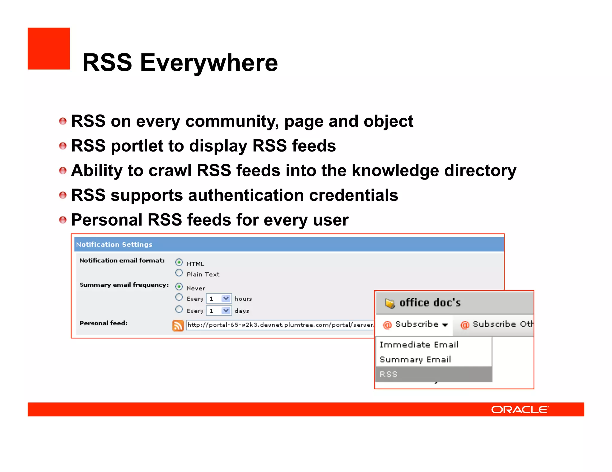 RSS Everywhere


    RSS on every community, page and object

    RSS portlet to display RSS feeds

    Ability to crawl RSS feeds into the knowledge directory

    RSS supports authentication credentials

    Personal RSS feeds for every user
 