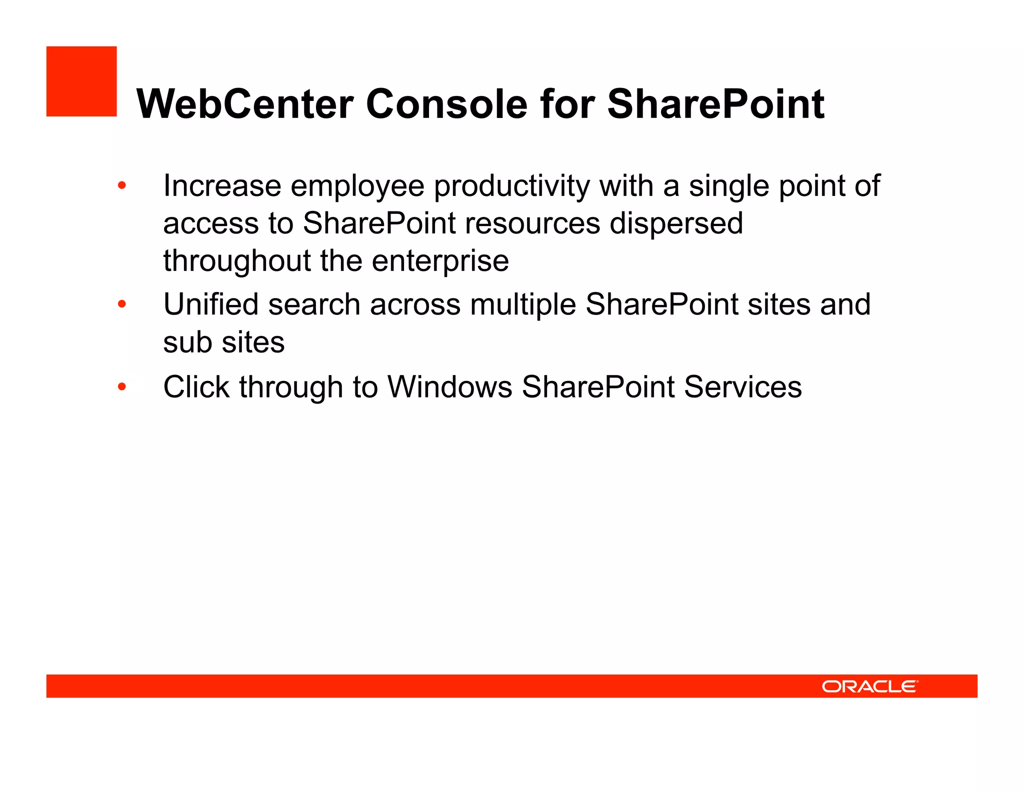 WebCenter Console for SharePoint
•  Increase employee productivity with a single point of
   access to SharePoint resources dispersed
   throughout the enterprise
•  Unified search across multiple SharePoint sites and
   sub sites
•  Click through to Windows SharePoint Services
 
