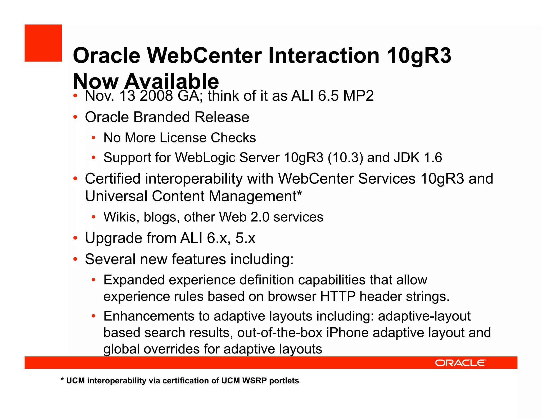 Oracle WebCenter Interaction 10gR3
   Now Available
   •  Nov. 13 2008 GA; think of it as ALI 6.5 MP2
   •  Oracle Branded Release
       •  No More License Checks
       •  Support for WebLogic Server 10gR3 (10.3) and JDK 1.6
   •  Certified interoperability with WebCenter Services 10gR3 and
      Universal Content Management*
       •  Wikis, blogs, other Web 2.0 services
   •  Upgrade from ALI 6.x, 5.x
   •  Several new features including:
       •  Expanded experience definition capabilities that allow
          experience rules based on browser HTTP header strings.
       •  Enhancements to adaptive layouts including: adaptive-layout
          based search results, out-of-the-box iPhone adaptive layout and
          global overrides for adaptive layouts

* UCM interoperability via certification of UCM WSRP portlets
 