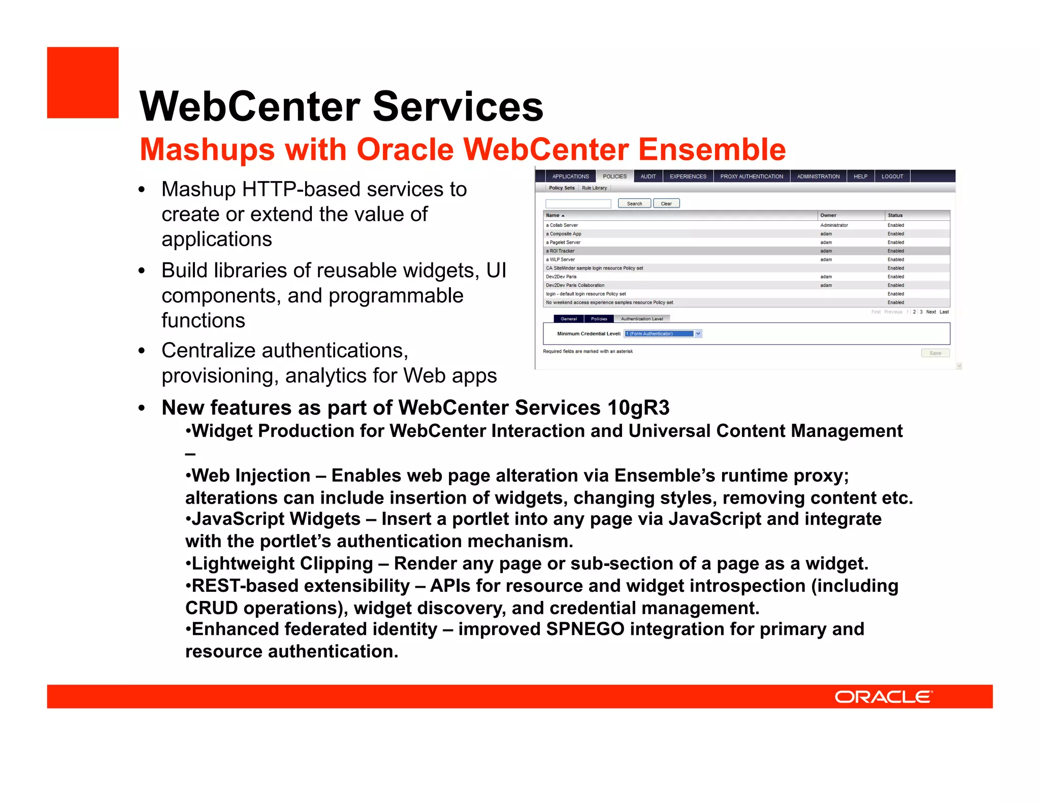 WebCenter Services
Mashups with Oracle WebCenter Ensemble
•  Mashup HTTP-based services to
   create or extend the value of
   applications
•  Build libraries of reusable widgets, UI
   components, and programmable
   functions
•  Centralize authentications,
   provisioning, analytics for Web apps
•  New features as part of WebCenter Services 10gR3
     •  idget Production for WebCenter Interaction and Universal Content Management
      W
     –
     •  eb Injection – Enables web page alteration via Ensemble’s runtime proxy;
      W
     alterations can include insertion of widgets, changing styles, removing content etc.
     •  avaScript Widgets – Insert a portlet into any page via JavaScript and integrate
      J
     with the portlet’s authentication mechanism.
     •  ightweight Clipping – Render any page or sub-section of a page as a widget.
      L
     •  EST-based extensibility – APIs for resource and widget introspection (including
      R
     CRUD operations), widget discovery, and credential management.
     •  nhanced federated identity – improved SPNEGO integration for primary and
      E
     resource authentication.
 