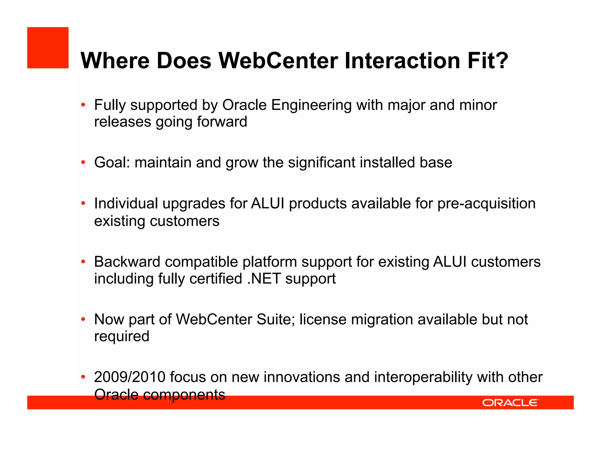 Where Does WebCenter Interaction Fit?
•  Fully supported by Oracle Engineering with major and minor
   releases going forward

•  Goal: maintain and grow the significant installed base

•  Individual upgrades for ALUI products available for pre-acquisition
   existing customers

•  Backward compatible platform support for existing ALUI customers
   including fully certified .NET support

•  Now part of WebCenter Suite; license migration available but not
   required

•  2009/2010 focus on new innovations and interoperability with other
   Oracle components
 
