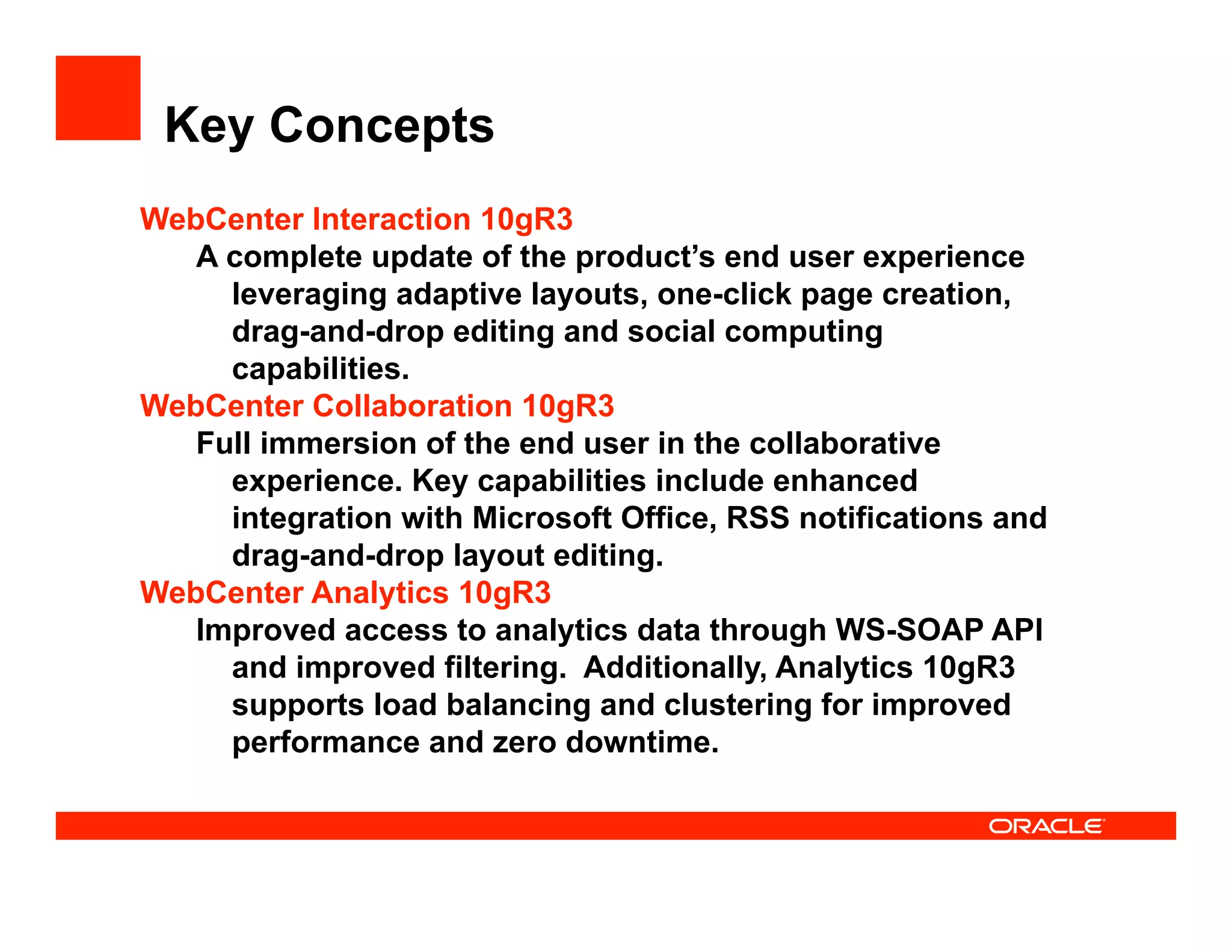 Key Concepts
WebCenter Interaction 10gR3
   A complete update of the product’s end user experience
     leveraging adaptive layouts, one-click page creation,
     drag-and-drop editing and social computing
     capabilities.
WebCenter Collaboration 10gR3
   Full immersion of the end user in the collaborative
     experience. Key capabilities include enhanced
     integration with Microsoft Office, RSS notifications and
     drag-and-drop layout editing.
WebCenter Analytics 10gR3
   Improved access to analytics data through WS-SOAP API
     and improved filtering. Additionally, Analytics 10gR3
     supports load balancing and clustering for improved
     performance and zero downtime.
 