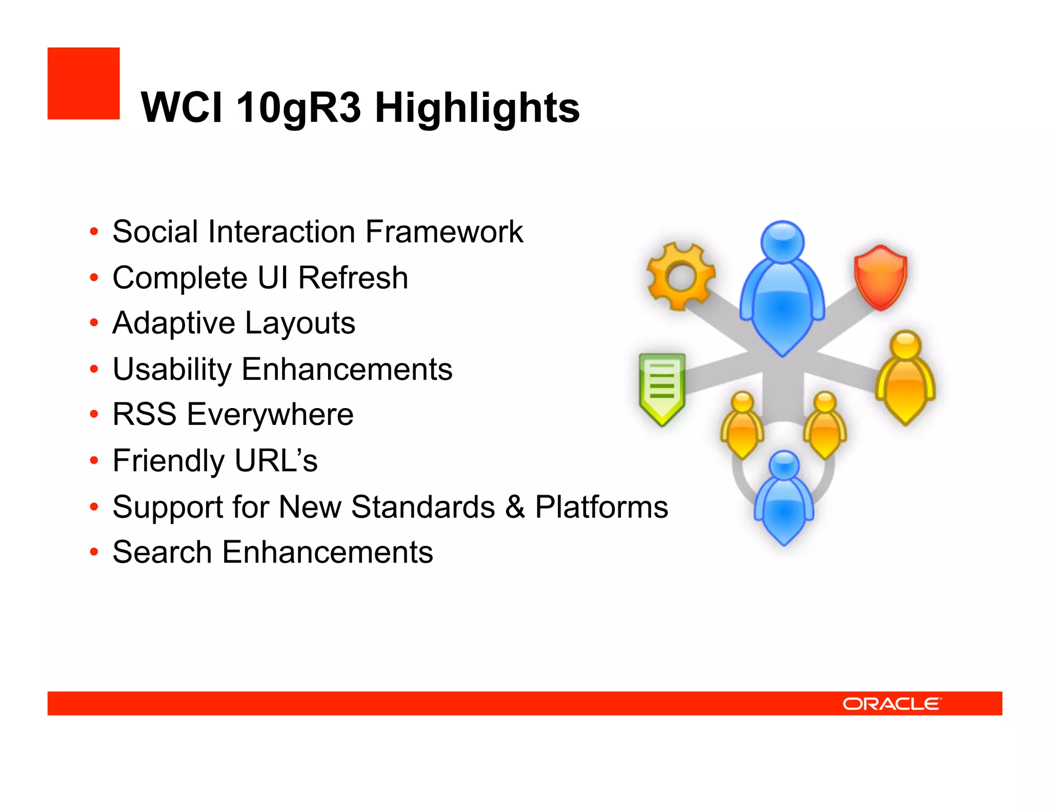 WCI 10gR3 Highlights

•  Social Interaction Framework
•  Complete UI Refresh
•  Adaptive Layouts
•  Usability Enhancements
•  RSS Everywhere
•  Friendly URL’s
•  Support for New Standards & Platforms
•  Search Enhancements
 