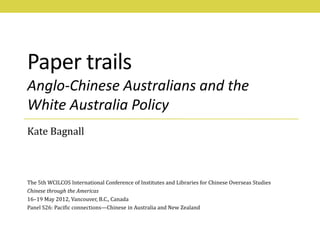 Paper trails
Anglo-Chinese Australians and the
White Australia Policy
Kate Bagnall



The 5th WCILCOS International Conference of Institutes and Libraries for Chinese Overseas Studies
Chinese through the Americas
16–19 May 2012, Vancouver, B.C., Canada
Panel S26: Pacific connections—Chinese in Australia and New Zealand
 