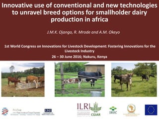 Innovative use of conventional and new technologies
to unravel breed options for smallholder dairy
production in africa
J.M.K. Ojango, R. Mrode and A.M. Okeyo
1st World Congress on Innovations for Livestock Development: Fostering Innovations for the
Livestock Industry
26 – 30 June 2016; Nakuru, Kenya
 