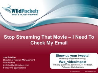 Stop Streaming That Movie – I Need To
          Check My Email

Jay Botelho
                                    Show us your tweets!
                                       Use today’s webinar hashtag:
Director of Product Management
WildPackets                            #wp_videoimpact
jbotelho@wildpackets.com         with any questions, comments, or feedback.
Follow me @jaybotelho                      Follow us @wildpackets

                                                   © WildPackets, Inc.   www.wildpackets.com
 