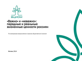 «Важно» и «неважно»:
парадные и реальные
жизненные ценности россиян
По материалам всероссийских опросов общественного мнения
Москва, 2014
 