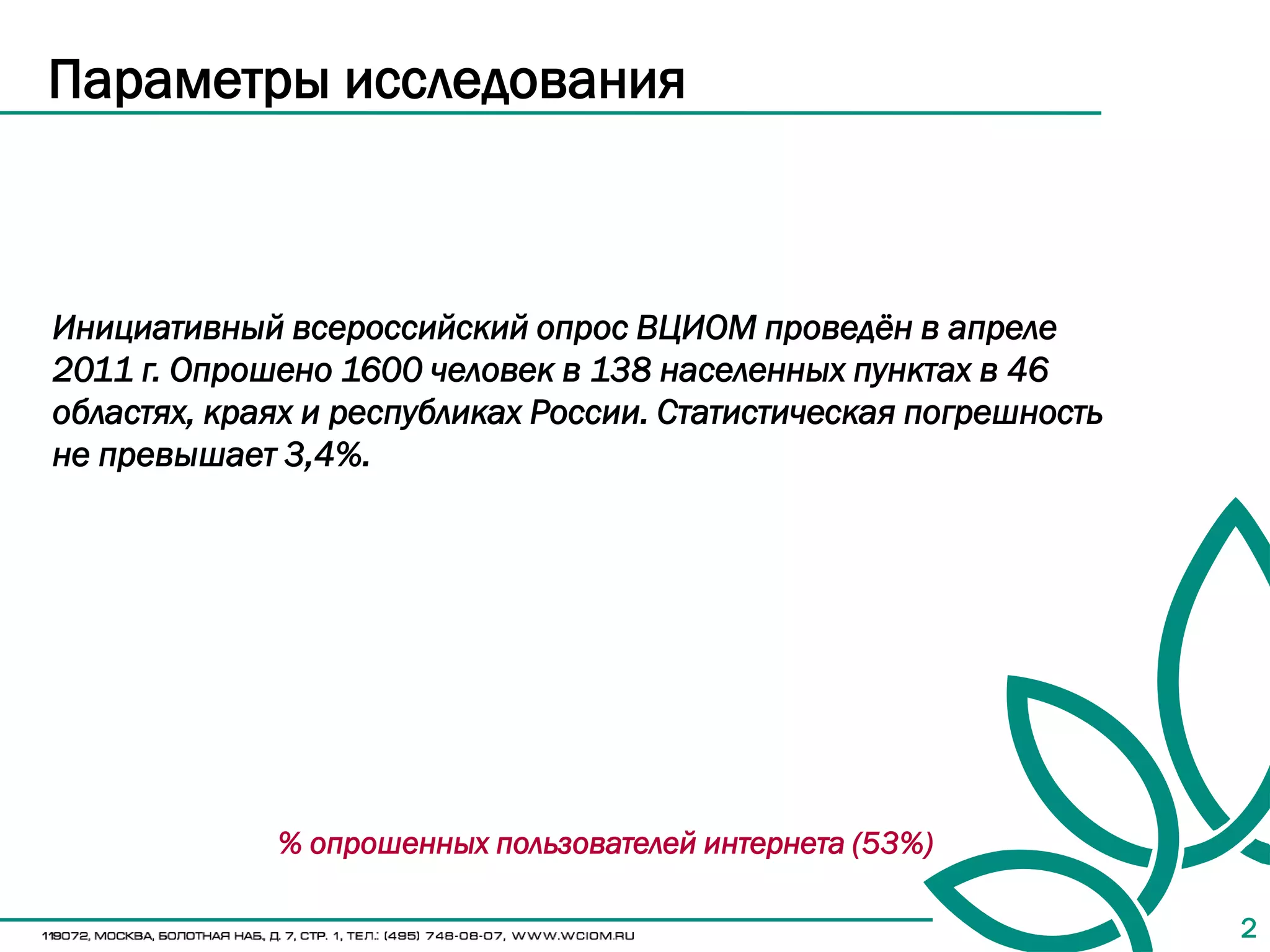 Параметры исследования



Инициативный всероссийский опрос ВЦИОМ проведён в апреле
2011 г. Опрошено 1600 человек в 138 населенных пунктах в 46
областях, краях и республиках России. Статистическая погрешность
не превышает 3,4%.




             % опрошенных пользователей интернета (53%)

                                                                   2
 