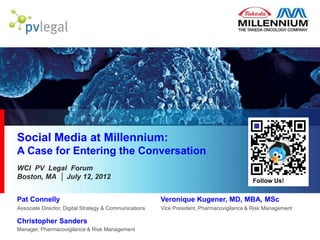 Social Media at Millennium:
A Case for Entering the Conversation
WCI PV Legal Forum
Boston, MA │ July 12, 2012
                                                                                                Follow Us!


Pat Connelly                                                 Veronique Kugener, MD, MBA, MSc
Associate Director, Digital Strategy & Communications        Vice President, Pharmacovigilance & Risk Management

Christopher Sanders
Manager, Pharmacovigilance & Risk Management            2012/12/29
 