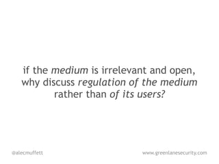 if the medium is irrelevant and open,
   why discuss regulation of the medium
          rather than of its users?




@alecmuffett                www.greenlanesecurity.com
 