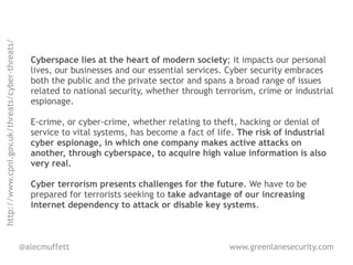 http://www.cpni.gov.uk/threats/cyber-threats/




                                                  Cyberspace lies at the heart of modern society; it impacts our personal
                                                  lives, our businesses and our essential services. Cyber security embraces
                                                  both the public and the private sector and spans a broad range of issues
                                                  related to national security, whether through terrorism, crime or industrial
                                                  espionage.

                                                  E-crime, or cyber-crime, whether relating to theft, hacking or denial of
                                                  service to vital systems, has become a fact of life. The risk of industrial
                                                  cyber espionage, in which one company makes active attacks on
                                                  another, through cyberspace, to acquire high value information is also
                                                  very real.

                                                  Cyber terrorism presents challenges for the future. We have to be
                                                  prepared for terrorists seeking to take advantage of our increasing
                                                  internet dependency to attack or disable key systems.



                                                @alecmuffett                                        www.greenlanesecurity.com
 