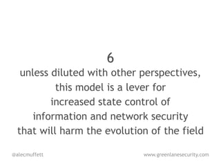 6
   unless diluted with other perspectives,
           this model is a lever for
          increased state control of
      information and network security
  that will harm the evolution of the field

@alecmuffett                 www.greenlanesecurity.com
 