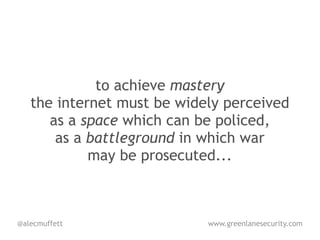 to achieve mastery
   the internet must be widely perceived
      as a space which can be policed,
       as a battleground in which war
            may be prosecuted...



@alecmuffett                www.greenlanesecurity.com
 