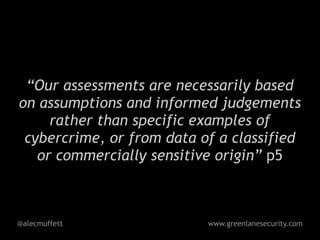 “Our assessments are necessarily based
on assumptions and informed judgements
     rather than specific examples of
 cybercrime, or from data of a classified
   or commercially sensitive origin” p5



@alecmuffett               www.greenlanesecurity.com
 