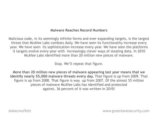 Malware Reaches Record Numbers

Malicious code, in its seemingly infinite forms and ever expanding targets, is the largest
 threat that McAfee Labs combats daily. We have seen its functionality increase every
year. We have seen its sophistication increase every year. We have seen the platforms
  it targets evolve every year with increasingly clever ways of stealing data. In 2010
          McAfee Labs identified more than 20 million new pieces of malware.

                             Stop. We’ll repeat that figure.

  More than 20 million new pieces of malware appearing last year means that we
identify nearly 55,000 malware threats every day. That figure is up from 2009. That
  figure is up from 2008. That figure is way up from 2007. Of the almost 55 million
             pieces of malware McAfee Labs has identified and protected
                     against, 36 percent of it was written in 2010!




@alecmuffett                                                www.greenlanesecurity.com
 
