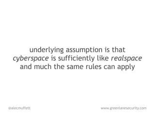 underlying assumption is that
  cyberspace is sufficiently like realspace
    and much the same rules can apply




@alecmuffett                 www.greenlanesecurity.com
 