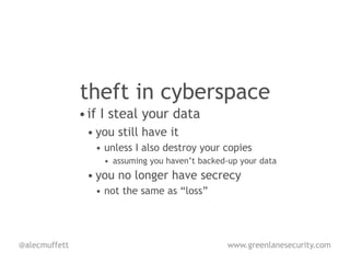 theft in cyberspace
               • if I steal your data
                • you still have it
                  • unless I also destroy your copies
                   • assuming you haven’t backed-up your data
                • you no longer have secrecy
                  • not the same as “loss”




@alecmuffett                                     www.greenlanesecurity.com
 