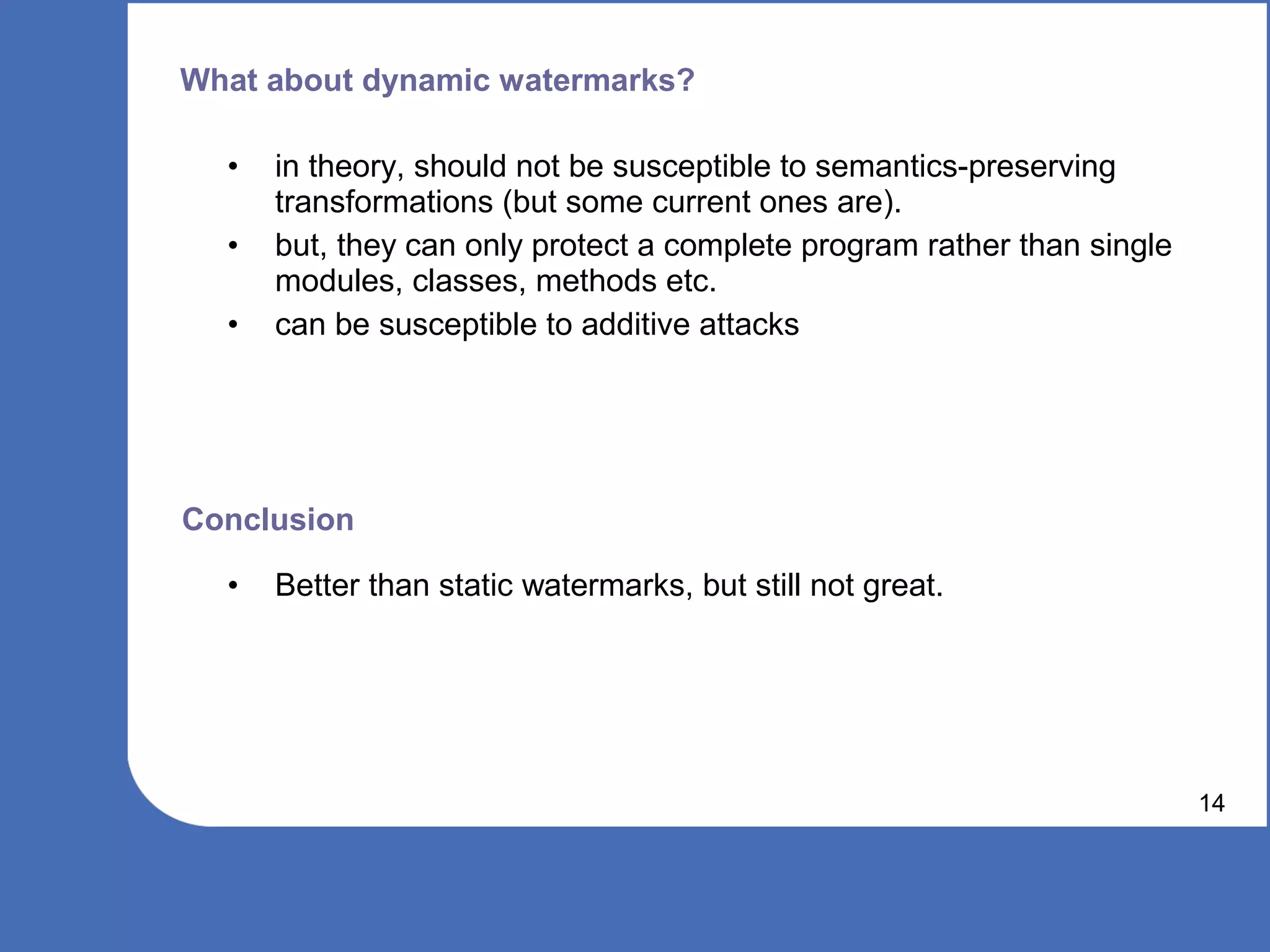 What about dynamic watermarks?

  •   in theory, should not be susceptible to semantics-preserving
      transformations (but some current ones are).
  •   but, they can only protect a complete program rather than single
      modules, classes, methods etc.
  •   can be susceptible to additive attacks




Conclusion

  •   Better than static watermarks, but still not great.




                                                                         14
 