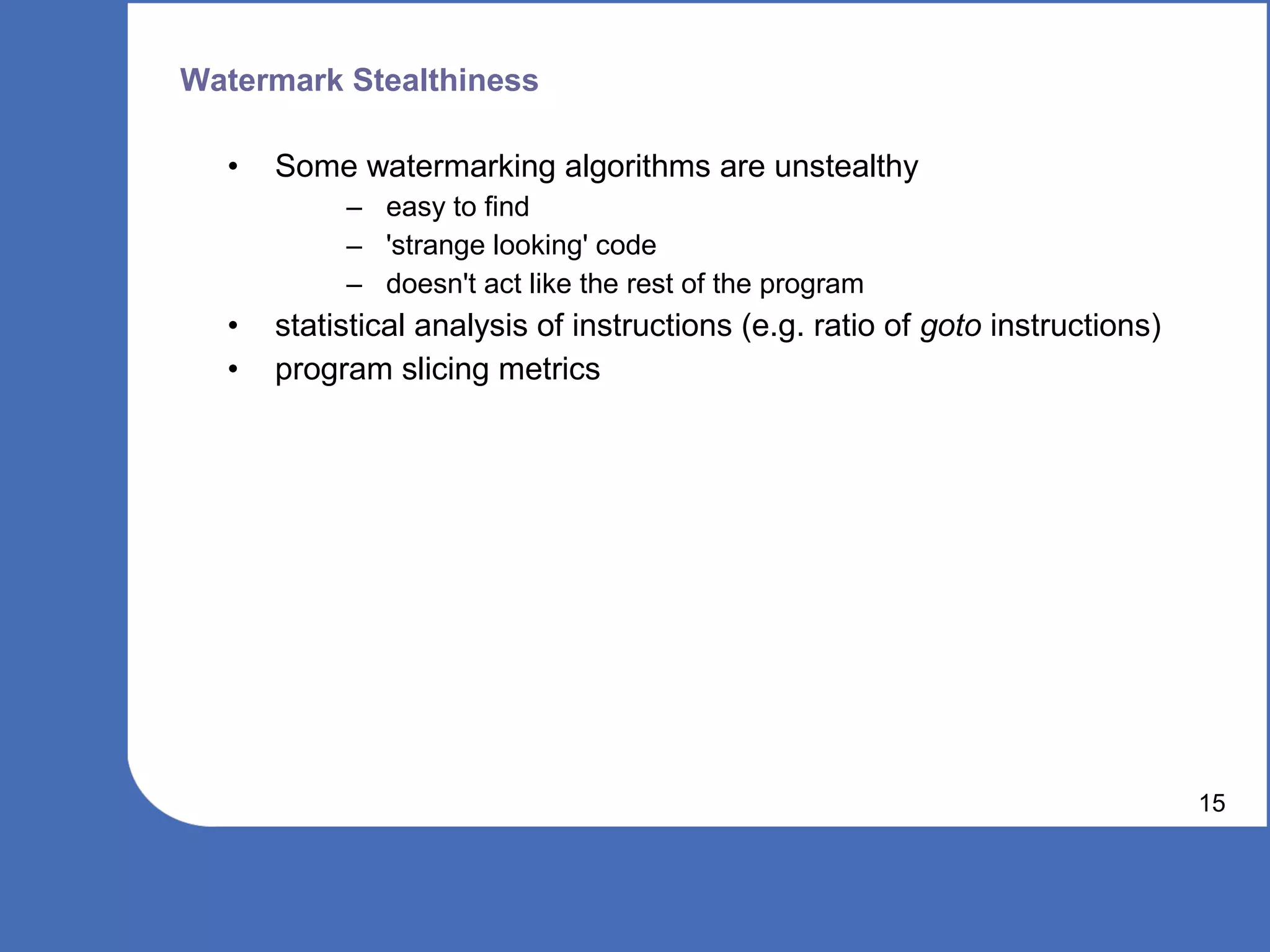 Watermark Stealthiness

  •   Some watermarking algorithms are unstealthy
           – easy to find
           – 'strange looking' code
           – doesn't act like the rest of the program
  •   statistical analysis of instructions (e.g. ratio of goto instructions)
  •   program slicing metrics




                                                                               15
 