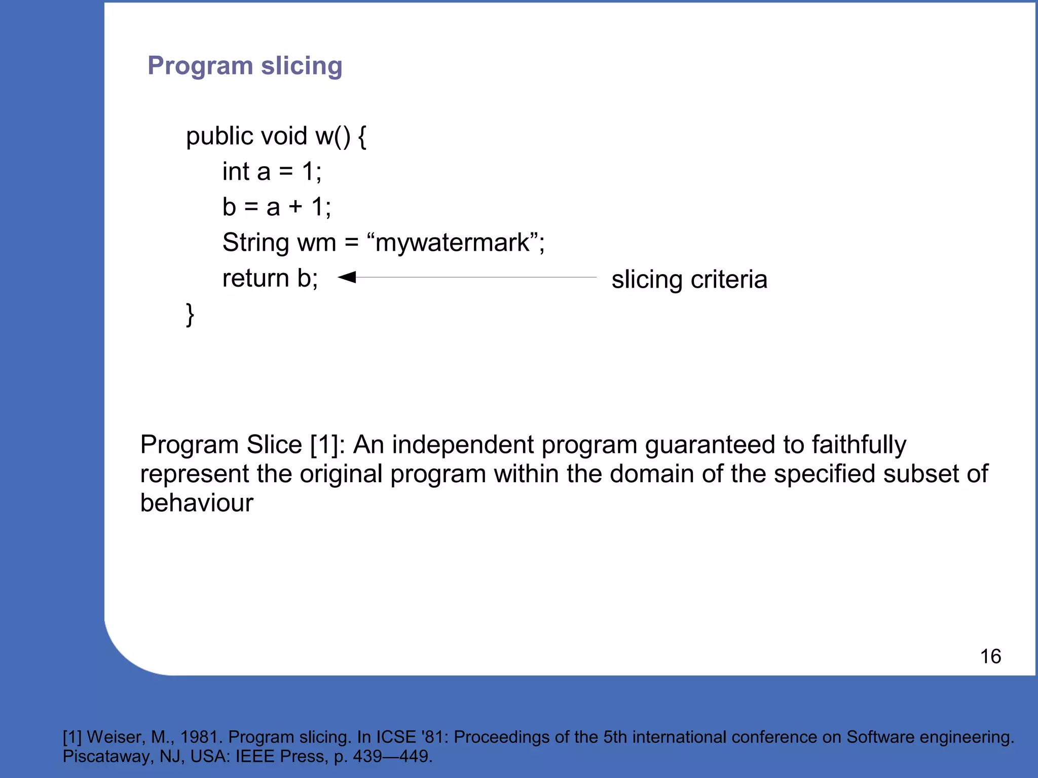 Program slicing

                public void w() {
                   int a = 1;
                   b = a + 1;
                   String wm = “mywatermark”;
                   return b;                                           slicing criteria
                }




          Program Slice [1]: An independent program guaranteed to faithfully
          represent the original program within the domain of the specified subset of
          behaviour




                                                                                                                       16


[1] Weiser, M., 1981. Program slicing. In ICSE '81: Proceedings of the 5th international conference on Software engineering.
Piscataway, NJ, USA: IEEE Press, p. 439―449.
 