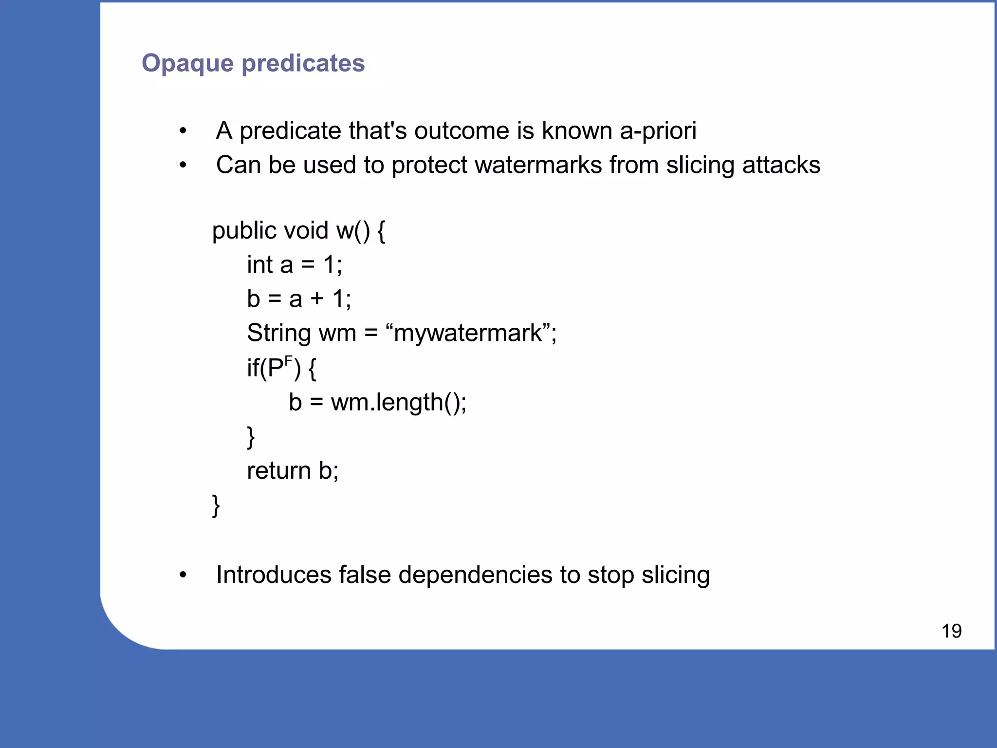 Opaque predicates

  •   A predicate that's outcome is known a-priori
  •   Can be used to protect watermarks from slicing attacks

      public void w() {
         int a = 1;
         b = a + 1;
         String wm = “mywatermark”;
         if(PF) {
              b = wm.length();
         }
         return b;
      }

  •   Introduces false dependencies to stop slicing

                                                               19
 