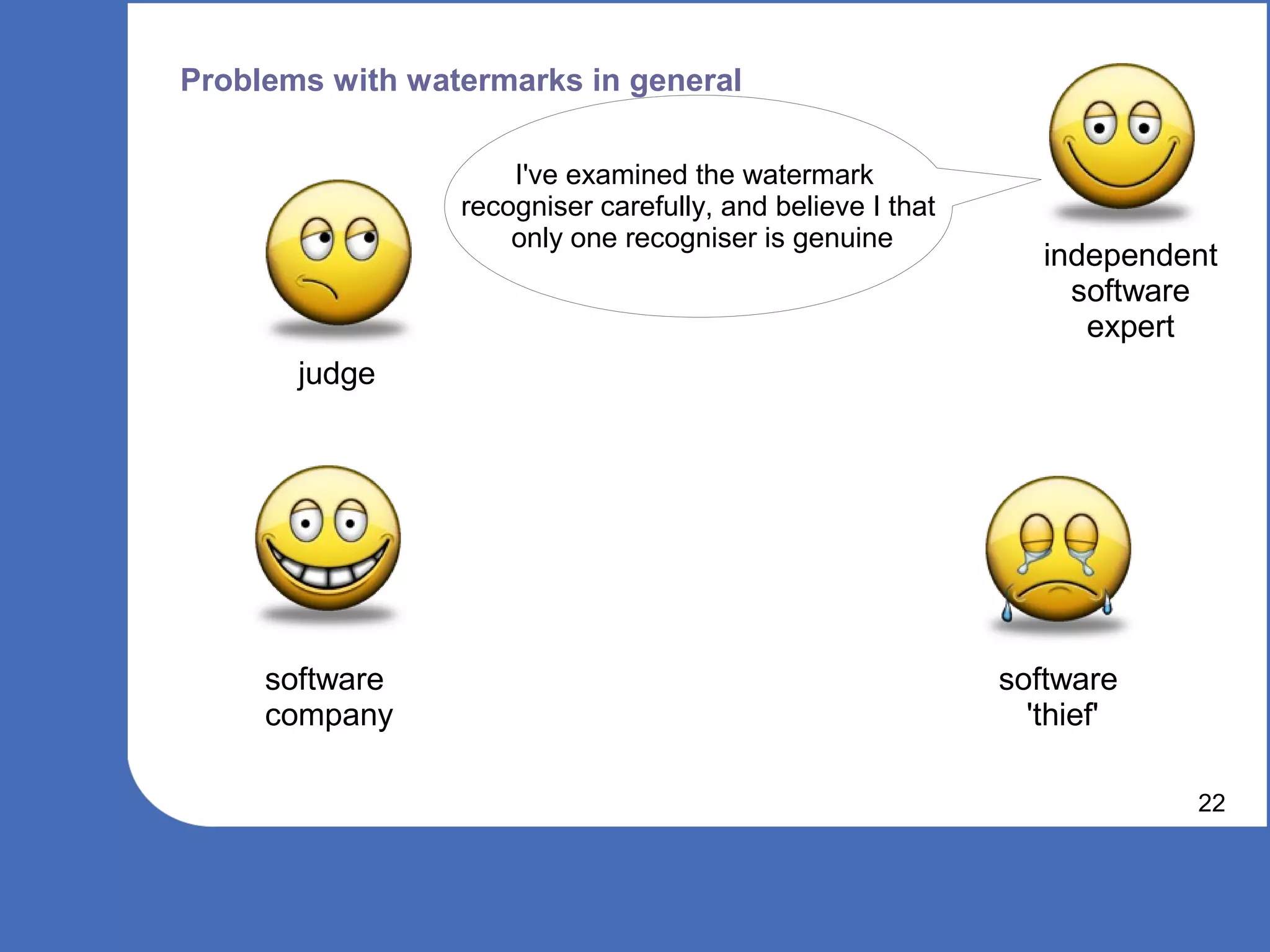 Problems with watermarks in general

                     I've examined the watermark
                 recogniser carefully, and believe I that
                     only one recogniser is genuine
                                                               independent
                                                                 software
                                                                  expert
       judge




     software                                               software
     company                                                  'thief'

                                                                        22
 