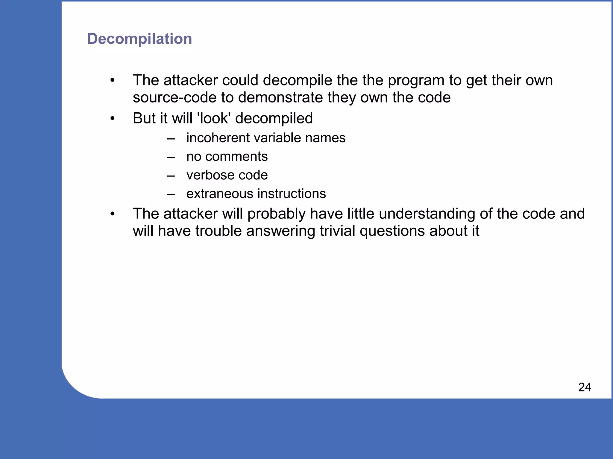 Decompilation

  •   The attacker could decompile the the program to get their own
      source-code to demonstrate they own the code
  •   But it will 'look' decompiled
           –   incoherent variable names
           –   no comments
           –   verbose code
           –   extraneous instructions
  •   The attacker will probably have little understanding of the code and
      will have trouble answering trivial questions about it




                                                                        24
 