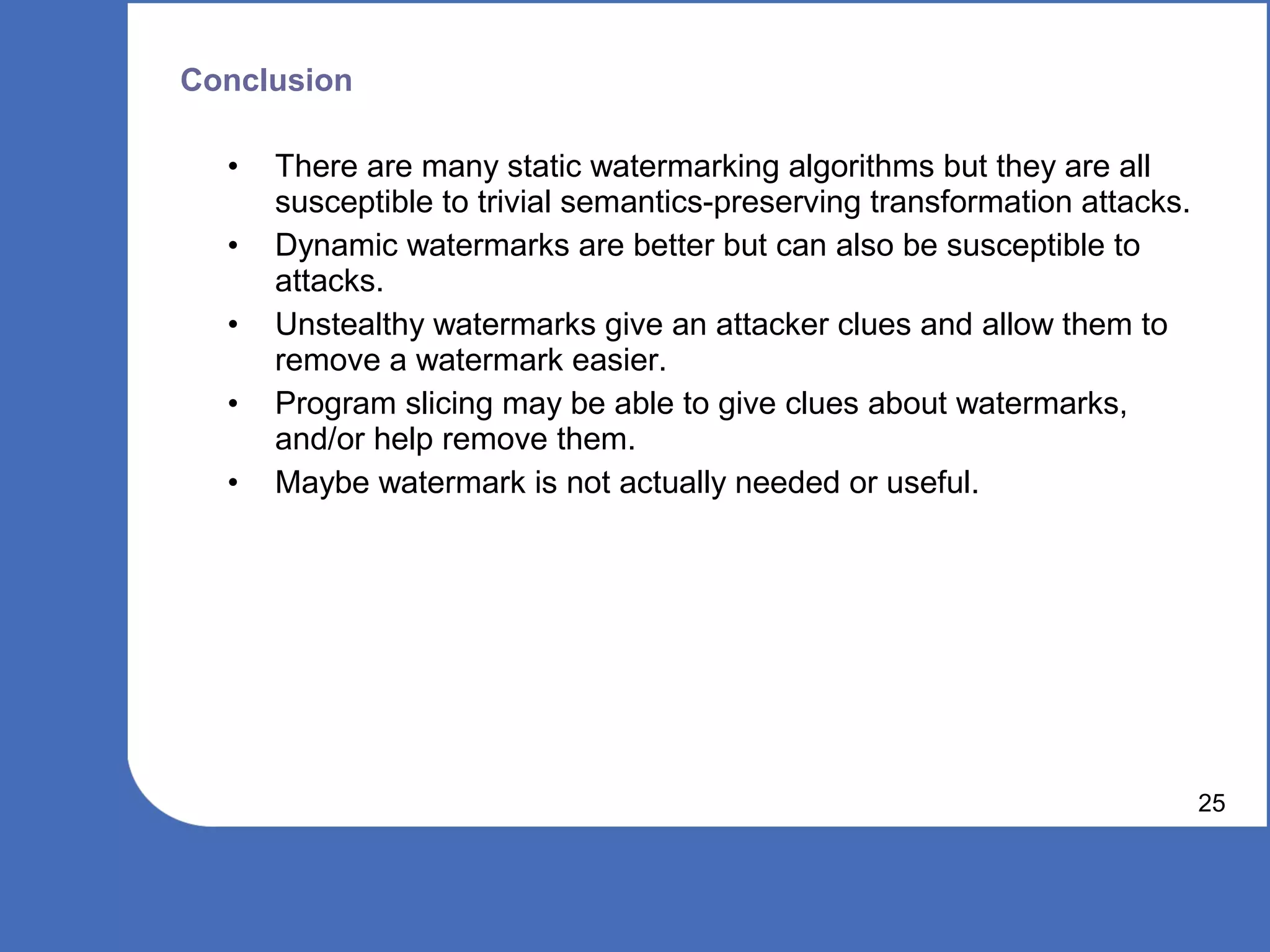 Conclusion

  •   There are many static watermarking algorithms but they are all
      susceptible to trivial semantics-preserving transformation attacks.
  •   Dynamic watermarks are better but can also be susceptible to
      attacks.
  •   Unstealthy watermarks give an attacker clues and allow them to
      remove a watermark easier.
  •   Program slicing may be able to give clues about watermarks,
      and/or help remove them.
  •   Maybe watermark is not actually needed or useful.




                                                                            25
 