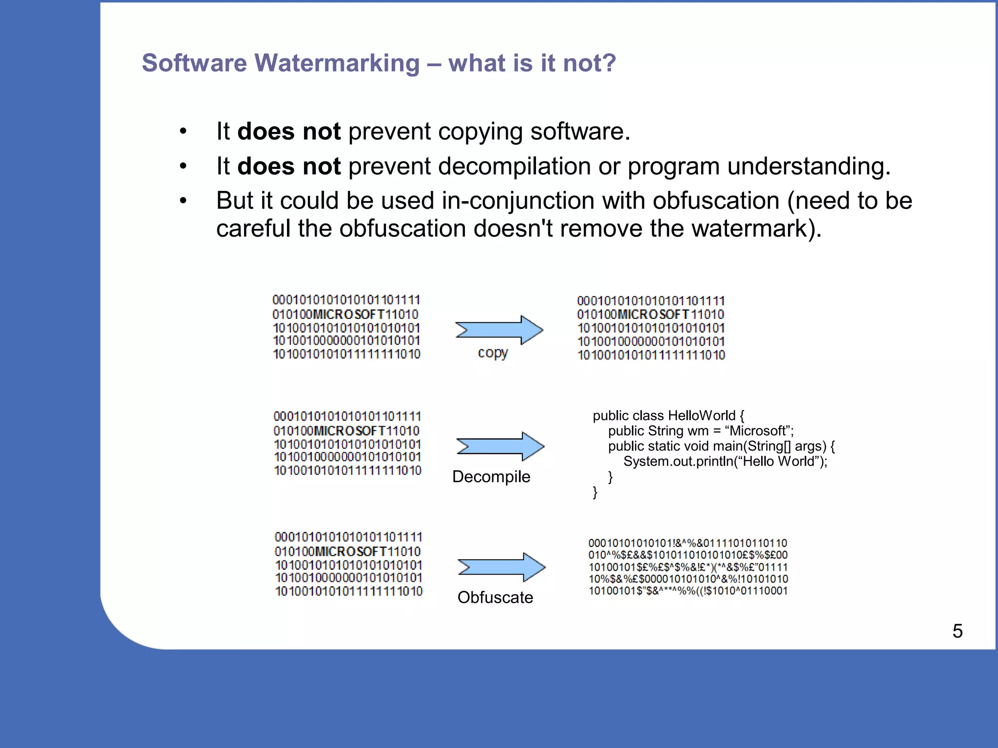 Software Watermarking – what is it not?

   •   It does not prevent copying software.
   •   It does not prevent decompilation or program understanding.
   •   But it could be used in-conjunction with obfuscation (need to be
       careful the obfuscation doesn't remove the watermark).




                                         public class HelloWorld {
                                           public String wm = “Microsoft”;
                                           public static void main(String[] args) {
                                              System.out.println(“Hello World”);
                            Decompile      }
                                         }




                             Obfuscate

                                                                                      5
 
