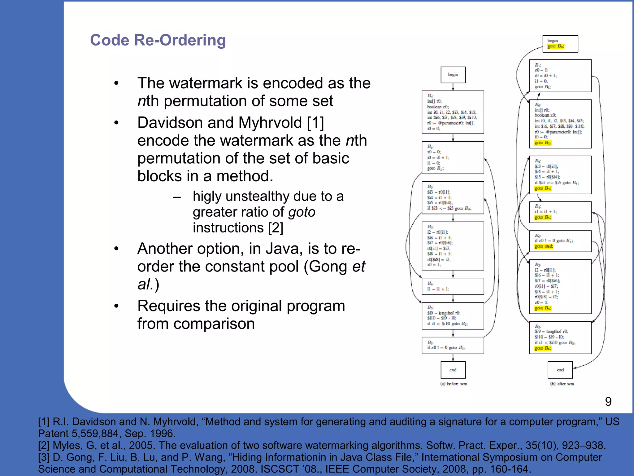 Code Re-Ordering

               •    The watermark is encoded as the
                    nth permutation of some set
               •    Davidson and Myhrvold [1]
                    encode the watermark as the nth
                    permutation of the set of basic
                    blocks in a method.
                            – higly unstealthy due to a
                              greater ratio of goto
                              instructions [2]
               •    Another option, in Java, is to re-
                    order the constant pool (Gong et
                    al.)
               •    Requires the original program
                    from comparison



                                                                                                                      9
[1] R.I. Davidson and N. Myhrvold, “Method and system for generating and auditing a signature for a computer program,” US
Patent 5,559,884, Sep. 1996.
[2] Myles, G. et al., 2005. The evaluation of two software watermarking algorithms. Softw. Pract. Exper., 35(10), 923–938.
[3] D. Gong, F. Liu, B. Lu, and P. Wang, “Hiding Informationin in Java Class File,” International Symposium on Computer
Science and Computational Technology, 2008. ISCSCT ’08., IEEE Computer Society, 2008, pp. 160-164.
 