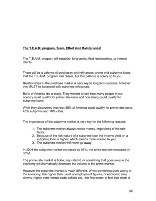 The T.E.A.M. program, Team, Effort And Maintenance! 
The T.E.A.M. program will establish long lasting field relationships, or internal 
clients. 
There will be a balance of purchases and refinances, prime and subprime loans 
that the T.E.A.M. program can create, but this balance is solely up to you. 
Relationships in the purchase market is very key to long term success, however 
this MUST be balanced with subprime refinances. 
Bank of America did a study. They wanted to see how many people in our 
country could qualify for prime rate loans and how many could qualify for 
subprime loans. 
What they discovered was that 45% of America could qualify for prime rate loans, 
45% subprime and 10% other. 
The importance of the subprime market is very key for the following reasons: 
1. The subprime market always needs money, regardless of the rate 
factor. 
2. Because of the risk nature of a subprime loan the income yield on a 
subprime loan is higher, which means more income to you. 
3. The subprime market will never go away. 
In 2004 the subprime market increased by 86%, the prime market increased by 
33%! 
The prime rate market is fickle, any rate hit, or something that goes awry in the 
economy will dramatically decrease the volume in the prime market. 
However the subprime market is much different. When something goes wrong in 
the economy, like higher than usual unemployment figures, or economic slow 
downs, higher than normal trade deficits etc, the first sector to feel that pinch is 
100 
 