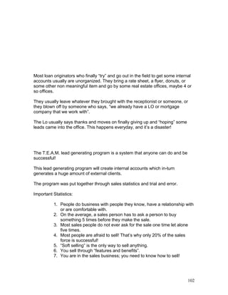 Most loan originators who finally “try” and go out in the field to get some internal 
accounts usually are unorganized. They bring a rate sheet, a flyer, donuts, or 
some other non meaningful item and go by some real estate offices, maybe 4 or 
so offices. 
They usually leave whatever they brought with the receptionist or someone, or 
they blown off by someone who says, “we already have a LO or mortgage 
company that we work with”. 
The Lo usually says thanks and moves on finally giving up and “hoping” some 
leads came into the office. This happens everyday, and it’s a disaster! 
The T.E.A.M. lead generating program is a system that anyone can do and be 
successful! 
This lead generating program will create internal accounts which in-turn 
generates a huge amount of external clients. 
The program was put together through sales statistics and trial and error. 
Important Statistics: 
1. People do business with people they know, have a relationship with 
or are comfortable with. 
2. On the average, a sales person has to ask a person to buy 
something 5 times before they make the sale. 
3. Most sales people do not ever ask for the sale one time let alone 
five times. 
4. Most people are afraid to sell! That’s why only 20% of the sales 
force is successful! 
5. “Soft selling” is the only way to sell anything. 
6. You sell through “features and benefits”. 
7. You are in the sales business; you need to know how to sell! 
102 
 