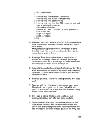 c. High end builders 
d. 
e. Builders who cater to the BC community 
f. Builders who build mainly 1st time homes 
g. Builders who build track housing 
h. Builders who build less than 100 homes per year but 
want to increase the volume 
i. Custom home builders 
j. Builders who build outside of the “main” population, 
rural small towns. 
k. Large developers 
l. Small developers 
m. Etc 
3. Collection agencies. These are HUGE! Collection agencies 
have lists with thousands of names of people who owe a 
lot of money. 
Many collection agencies contract with lenders to send 
their lists to so they can refinance their client and get the 
money that is owed to them. 
4. Attorneys. Many loan originators do a huge amount of 
volume with attorneys. There are bankruptcy attorneys, 
criminal attorneys, divorce attorneys, attorneys who are in 
the collection business, estate attorneys etc. 
5. Accountants. Another huge group of referrals. All they do is 
work with peoples and business’s finances and they need 
go-to loan originators who are professional and can meet 
their clients needs 
6. Financial planners. This one is self explanatory, they need 
you! 
7. Team up with “A” prime loan originators and swap leads. 
Many bank loan originators only have FNMA/FHLMC 
products and have no where to refer their non-conforming 
clients. Swap leads with them. 
8. CSR reps at banks. These people need good loan 
originators that they can refer their bank clients to. 
9. Title companies. Many title companies will give you their 
database list of clients who have closed with them who 
closed with a less than prime rate if you will give them the 
title business on the ones that you get loans on. They also 
104 
 