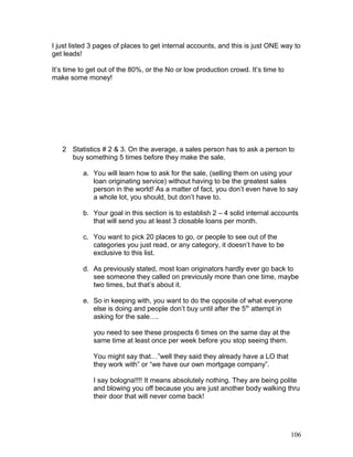 I just listed 3 pages of places to get internal accounts, and this is just ONE way to 
get leads! 
It’s time to get out of the 80%, or the No or low production crowd. It’s time to 
make some money! 
2 Statistics # 2 & 3. On the average, a sales person has to ask a person to 
buy something 5 times before they make the sale. 
a. You will learn how to ask for the sale, (selling them on using your 
loan originating service) without having to be the greatest sales 
person in the world! As a matter of fact, you don’t even have to say 
a whole lot, you should, but don’t have to. 
b. Your goal in this section is to establish 2 – 4 solid internal accounts 
that will send you at least 3 closable loans per month. 
c. You want to pick 20 places to go, or people to see out of the 
categories you just read, or any category, it doesn’t have to be 
exclusive to this list. 
d. As previously stated, most loan originators hardly ever go back to 
see someone they called on previously more than one time, maybe 
two times, but that’s about it. 
e. So in keeping with, you want to do the opposite of what everyone 
else is doing and people don’t buy until after the 5th attempt in 
asking for the sale…. 
you need to see these prospects 6 times on the same day at the 
same time at least once per week before you stop seeing them. 
You might say that…”well they said they already have a LO that 
they work with” or “we have our own mortgage company”. 
I say bologna!!!! It means absolutely nothing. They are being polite 
and blowing you off because you are just another body walking thru 
their door that will never come back! 
106 
 