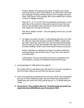 Another statistic! The national association of realtors did a study 
and found that only 20% of the realtors in an office which owns their 
own mortgage company actually use their own mortgage company! 
Wow! That means on the average, 80% of the realtors don’t use the 
in-house mortgage company! 
After the 2nd, 3rd, 4th and 5th time of consistently coming back, on the 
same day at the same time, they start to get use to you, they see 
that you are persistent; they see that you come around more than 
their regular LO, they get to know you. 
Now like in statistic number 1, they are getting to know you, you will 
get business! 
f. As stated, your goal is to get 2- 4 solid external accounts out of this. 
So, after you have seen everyone at least 6 TIMES, at least once 
per week, same day, same time, you can start taking those people 
that you think you can’t get anywhere with right now off of your list 
and start whittling it down to your final choices to have as accounts. 
Notice I said that you decide who to keep! You want to select the 
ones that will give you the best return on your time, loan revenue 
and relationship. 
Unlike before, now you are taking control of your production and 
circumstances, not your circumstances taking control of you! 
3. ACCOUNTABILITY PREVENTS FAILURE!!!!! 
You need to fill out a call sheet every day and turn it in to your manager at 
the end of each week so you and they can see your results. 
4. If you have just three prospects that are now your clients, who consistently 
give you 2 of their clients per week, and one of them can qualify that’s 4 
closed loans per month from that internal account, or 12 closed loans per 
month. 
5. As we saw in “The numbers don’t lie” 12 closed units per month can 
equal more than $250,000 per year of income to YOU! 
107 
 
