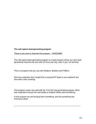 The call capture lead generating program 
There is one word to describe this program, AWESOME! 
The call capture lead generating program is a lead program where you have lead 
generating machines all over town 24 hours per day, even if your not working! 
This is a program that you use with Realtors, Builders and FSBO’s 
One loan originator that I taught this to received 97 leads in one weekend and 
she wasn’t even working! 
This program works very well with the T.E.A.M. lead generating program. Most 
loan originators that go into real estate or builders offices want something. 
In this program we are bringing them something, and this something has 
enormous value! 
109 
 