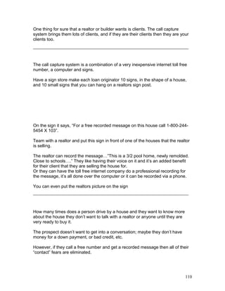 One thing for sure that a realtor or builder wants is clients. The call capture 
system brings them lots of clients, and if they are their clients then they are your 
clients too. 
The call capture system is a combination of a very inexpensive internet toll free 
number, a computer and signs. 
Have a sign store make each loan originator 10 signs, in the shape of a house, 
and 10 small signs that you can hang on a realtors sign post. 
On the sign it says, “For a free recorded message on this house call 1-800-244- 
5454 X 103”. 
Team with a realtor and put this sign in front of one of the houses that the realtor 
is selling. 
The realtor can record the message…”This is a 3/2 pool home, newly remolded. 
Close to schools….” They like having their voice on it and it’s an added benefit 
for their client that they are selling the house for. 
Or they can have the toll free internet company do a professional recording for 
the message, it’s all done over the computer or it can be recorded via a phone. 
You can even put the realtors picture on the sign 
How many times does a person drive by a house and they want to know more 
about the house they don’t want to talk with a realtor or anyone until they are 
very ready to buy it. 
The prospect doesn’t want to get into a conversation; maybe they don’t have 
money for a down payment, or bad credit, etc. 
However, if they call a free number and get a recorded message then all of their 
“contact” fears are eliminated. 
110 
 