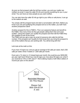 As soon as that prospect calls the toll free number, you and your realtor are 
notified via email. It uses the caller ID info and records everything for you in your 
email. You can have as many people as you want notified. 
You can also have the caller ID info go right to your office or cell phone, it can go 
to the realtors as well. 
You simply call the prospect back and start a conversation with them. Before you 
know it you are pre-qualifying this prospect and so is the realtor, you both have 
another prospective client! 
Another prospect for this is FSBO’s. This is an awesome feature and benefit to 
the FSBO. How many times do they get people calling them that can’t even 
qualify? Using this system you qualify the prospect and then tell the FSBO they 
are qualified to look at the house. 
The FSBO and you get a copy via email of everyone who calls the toll free 
number. If the prospect can’t qualify for that house then you bring the prospect to 
one of the realtors that you are working with. You will be king with this! 
Let’s look at the math on this: 
If you have 10 signs out, and you get an average of 30 calls per week, that’s 300 
calls per week; times 4 weeks is 1,200 calls per month. 
Even just a 1% return is 12 closed loans per month; this could be your $250,000 
per year right here! What if you had 20 signs out, how about 50 signs out, what if 
you received at 10% or 30% return? We’re talking maybe a half million dollars of 
income per year on this alone!!! 
For A 
FREE 
Recorded Message 
On This House 
Please Call 
800-254-6734 
X 103 
111 
 